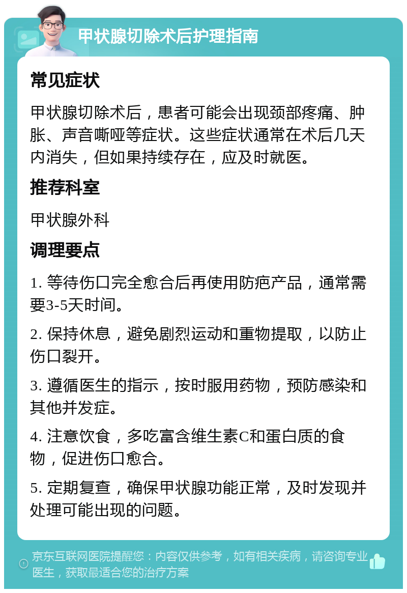 甲状腺切除术后护理指南 常见症状 甲状腺切除术后，患者可能会出现颈部疼痛、肿胀、声音嘶哑等症状。这些症状通常在术后几天内消失，但如果持续存在，应及时就医。 推荐科室 甲状腺外科 调理要点 1. 等待伤口完全愈合后再使用防疤产品，通常需要3-5天时间。 2. 保持休息，避免剧烈运动和重物提取，以防止伤口裂开。 3. 遵循医生的指示，按时服用药物，预防感染和其他并发症。 4. 注意饮食，多吃富含维生素C和蛋白质的食物，促进伤口愈合。 5. 定期复查，确保甲状腺功能正常，及时发现并处理可能出现的问题。