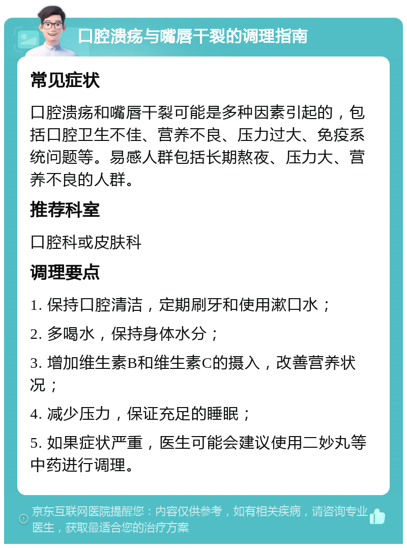 口腔溃疡与嘴唇干裂的调理指南 常见症状 口腔溃疡和嘴唇干裂可能是多种因素引起的，包括口腔卫生不佳、营养不良、压力过大、免疫系统问题等。易感人群包括长期熬夜、压力大、营养不良的人群。 推荐科室 口腔科或皮肤科 调理要点 1. 保持口腔清洁，定期刷牙和使用漱口水； 2. 多喝水，保持身体水分； 3. 增加维生素B和维生素C的摄入，改善营养状况； 4. 减少压力，保证充足的睡眠； 5. 如果症状严重，医生可能会建议使用二妙丸等中药进行调理。