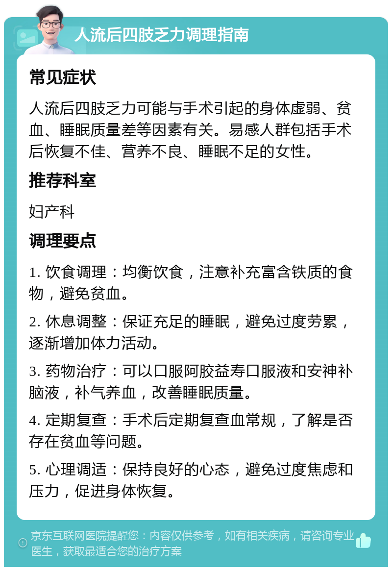 人流后四肢乏力调理指南 常见症状 人流后四肢乏力可能与手术引起的身体虚弱、贫血、睡眠质量差等因素有关。易感人群包括手术后恢复不佳、营养不良、睡眠不足的女性。 推荐科室 妇产科 调理要点 1. 饮食调理：均衡饮食，注意补充富含铁质的食物，避免贫血。 2. 休息调整：保证充足的睡眠，避免过度劳累，逐渐增加体力活动。 3. 药物治疗：可以口服阿胶益寿口服液和安神补脑液，补气养血，改善睡眠质量。 4. 定期复查：手术后定期复查血常规，了解是否存在贫血等问题。 5. 心理调适：保持良好的心态，避免过度焦虑和压力，促进身体恢复。