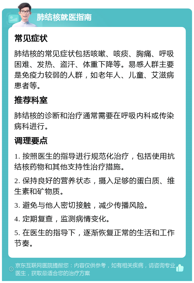 肺结核就医指南 常见症状 肺结核的常见症状包括咳嗽、咳痰、胸痛、呼吸困难、发热、盗汗、体重下降等。易感人群主要是免疫力较弱的人群，如老年人、儿童、艾滋病患者等。 推荐科室 肺结核的诊断和治疗通常需要在呼吸内科或传染病科进行。 调理要点 1. 按照医生的指导进行规范化治疗，包括使用抗结核药物和其他支持性治疗措施。 2. 保持良好的营养状态，摄入足够的蛋白质、维生素和矿物质。 3. 避免与他人密切接触，减少传播风险。 4. 定期复查，监测病情变化。 5. 在医生的指导下，逐渐恢复正常的生活和工作节奏。