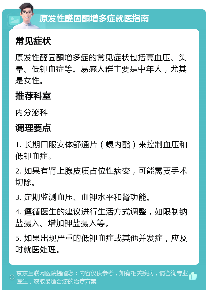 原发性醛固酮增多症就医指南 常见症状 原发性醛固酮增多症的常见症状包括高血压、头晕、低钾血症等。易感人群主要是中年人，尤其是女性。 推荐科室 内分泌科 调理要点 1. 长期口服安体舒通片（螺内酯）来控制血压和低钾血症。 2. 如果有肾上腺皮质占位性病变，可能需要手术切除。 3. 定期监测血压、血钾水平和肾功能。 4. 遵循医生的建议进行生活方式调整，如限制钠盐摄入、增加钾盐摄入等。 5. 如果出现严重的低钾血症或其他并发症，应及时就医处理。