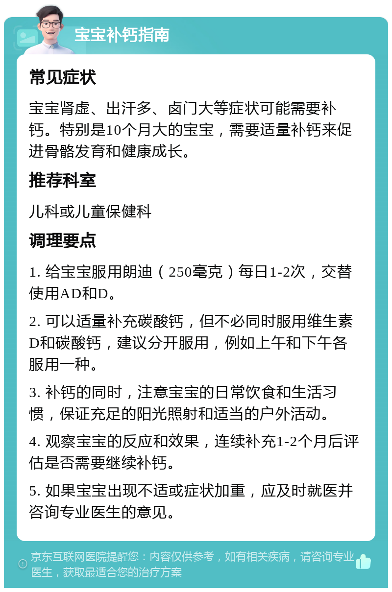 宝宝补钙指南 常见症状 宝宝肾虚、出汗多、卤门大等症状可能需要补钙。特别是10个月大的宝宝，需要适量补钙来促进骨骼发育和健康成长。 推荐科室 儿科或儿童保健科 调理要点 1. 给宝宝服用朗迪（250毫克）每日1-2次，交替使用AD和D。 2. 可以适量补充碳酸钙，但不必同时服用维生素D和碳酸钙，建议分开服用，例如上午和下午各服用一种。 3. 补钙的同时，注意宝宝的日常饮食和生活习惯，保证充足的阳光照射和适当的户外活动。 4. 观察宝宝的反应和效果，连续补充1-2个月后评估是否需要继续补钙。 5. 如果宝宝出现不适或症状加重，应及时就医并咨询专业医生的意见。