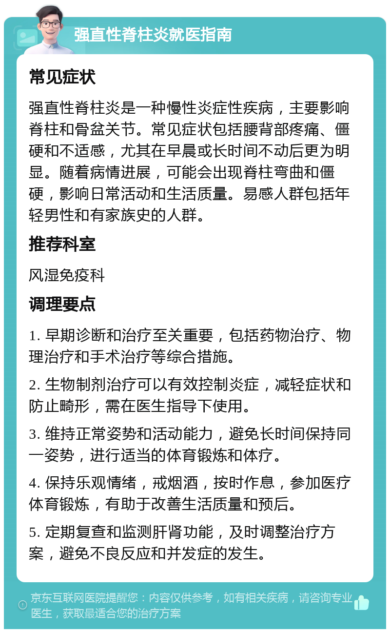 强直性脊柱炎就医指南 常见症状 强直性脊柱炎是一种慢性炎症性疾病，主要影响脊柱和骨盆关节。常见症状包括腰背部疼痛、僵硬和不适感，尤其在早晨或长时间不动后更为明显。随着病情进展，可能会出现脊柱弯曲和僵硬，影响日常活动和生活质量。易感人群包括年轻男性和有家族史的人群。 推荐科室 风湿免疫科 调理要点 1. 早期诊断和治疗至关重要，包括药物治疗、物理治疗和手术治疗等综合措施。 2. 生物制剂治疗可以有效控制炎症，减轻症状和防止畸形，需在医生指导下使用。 3. 维持正常姿势和活动能力，避免长时间保持同一姿势，进行适当的体育锻炼和体疗。 4. 保持乐观情绪，戒烟酒，按时作息，参加医疗体育锻炼，有助于改善生活质量和预后。 5. 定期复查和监测肝肾功能，及时调整治疗方案，避免不良反应和并发症的发生。