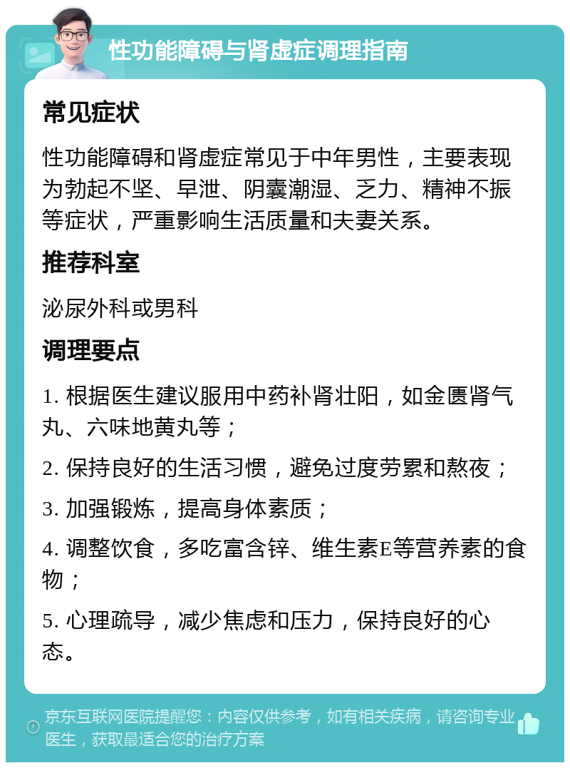 性功能障碍与肾虚症调理指南 常见症状 性功能障碍和肾虚症常见于中年男性，主要表现为勃起不坚、早泄、阴囊潮湿、乏力、精神不振等症状，严重影响生活质量和夫妻关系。 推荐科室 泌尿外科或男科 调理要点 1. 根据医生建议服用中药补肾壮阳，如金匮肾气丸、六味地黄丸等； 2. 保持良好的生活习惯，避免过度劳累和熬夜； 3. 加强锻炼，提高身体素质； 4. 调整饮食，多吃富含锌、维生素E等营养素的食物； 5. 心理疏导，减少焦虑和压力，保持良好的心态。