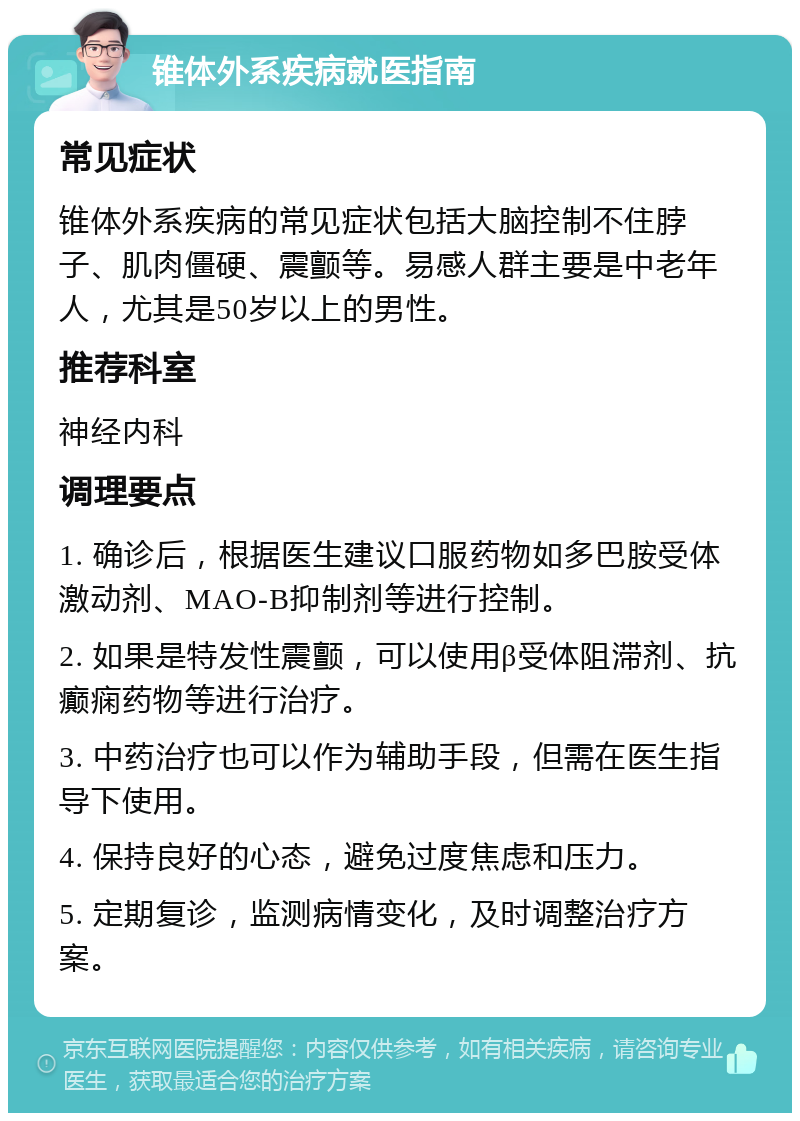 锥体外系疾病就医指南 常见症状 锥体外系疾病的常见症状包括大脑控制不住脖子、肌肉僵硬、震颤等。易感人群主要是中老年人，尤其是50岁以上的男性。 推荐科室 神经内科 调理要点 1. 确诊后，根据医生建议口服药物如多巴胺受体激动剂、MAO-B抑制剂等进行控制。 2. 如果是特发性震颤，可以使用β受体阻滞剂、抗癫痫药物等进行治疗。 3. 中药治疗也可以作为辅助手段，但需在医生指导下使用。 4. 保持良好的心态，避免过度焦虑和压力。 5. 定期复诊，监测病情变化，及时调整治疗方案。