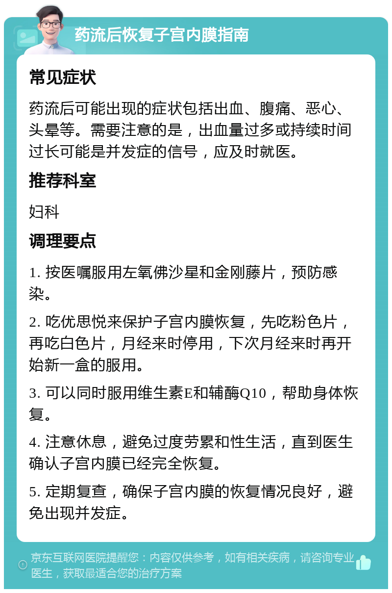 药流后恢复子宫内膜指南 常见症状 药流后可能出现的症状包括出血、腹痛、恶心、头晕等。需要注意的是，出血量过多或持续时间过长可能是并发症的信号，应及时就医。 推荐科室 妇科 调理要点 1. 按医嘱服用左氧佛沙星和金刚藤片，预防感染。 2. 吃优思悦来保护子宫内膜恢复，先吃粉色片，再吃白色片，月经来时停用，下次月经来时再开始新一盒的服用。 3. 可以同时服用维生素E和辅酶Q10，帮助身体恢复。 4. 注意休息，避免过度劳累和性生活，直到医生确认子宫内膜已经完全恢复。 5. 定期复查，确保子宫内膜的恢复情况良好，避免出现并发症。