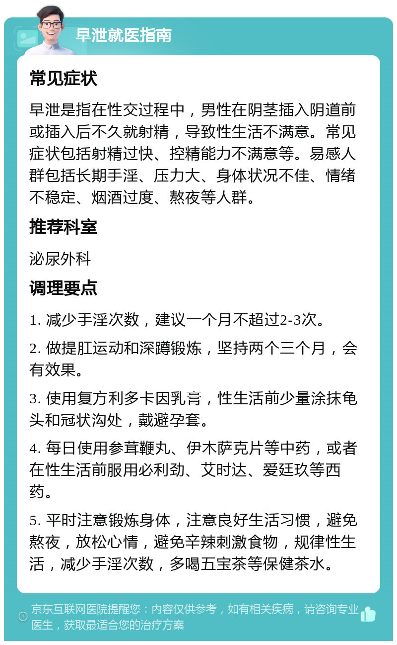 早泄就医指南 常见症状 早泄是指在性交过程中，男性在阴茎插入阴道前或插入后不久就射精，导致性生活不满意。常见症状包括射精过快、控精能力不满意等。易感人群包括长期手淫、压力大、身体状况不佳、情绪不稳定、烟酒过度、熬夜等人群。 推荐科室 泌尿外科 调理要点 1. 减少手淫次数，建议一个月不超过2-3次。 2. 做提肛运动和深蹲锻炼，坚持两个三个月，会有效果。 3. 使用复方利多卡因乳膏，性生活前少量涂抹龟头和冠状沟处，戴避孕套。 4. 每日使用参茸鞭丸、伊木萨克片等中药，或者在性生活前服用必利劲、艾时达、爱廷玖等西药。 5. 平时注意锻炼身体，注意良好生活习惯，避免熬夜，放松心情，避免辛辣刺激食物，规律性生活，减少手淫次数，多喝五宝茶等保健茶水。