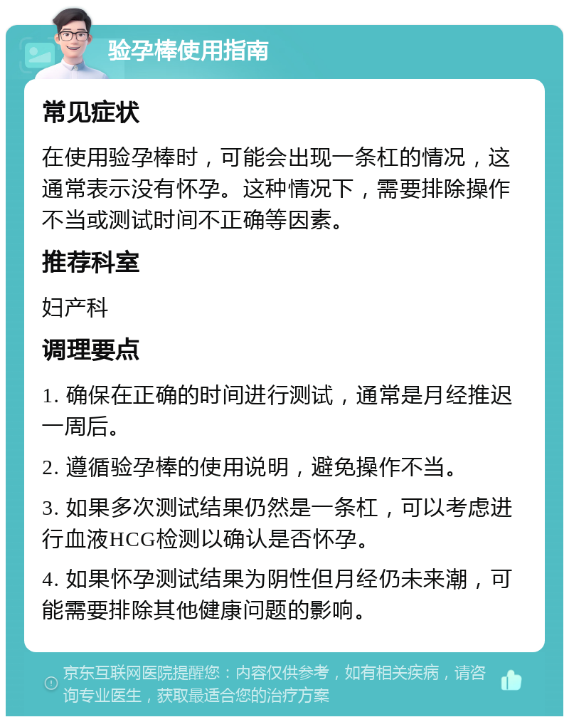 验孕棒使用指南 常见症状 在使用验孕棒时，可能会出现一条杠的情况，这通常表示没有怀孕。这种情况下，需要排除操作不当或测试时间不正确等因素。 推荐科室 妇产科 调理要点 1. 确保在正确的时间进行测试，通常是月经推迟一周后。 2. 遵循验孕棒的使用说明，避免操作不当。 3. 如果多次测试结果仍然是一条杠，可以考虑进行血液HCG检测以确认是否怀孕。 4. 如果怀孕测试结果为阴性但月经仍未来潮，可能需要排除其他健康问题的影响。