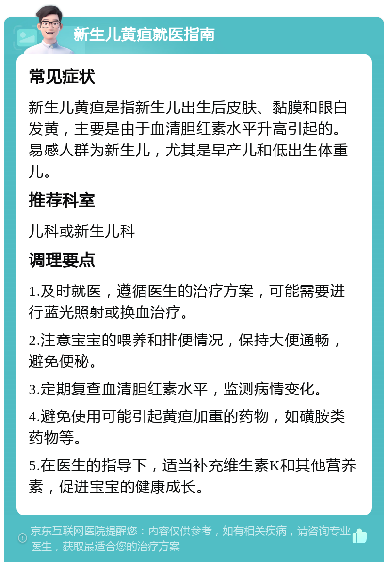 新生儿黄疸就医指南 常见症状 新生儿黄疸是指新生儿出生后皮肤、黏膜和眼白发黄，主要是由于血清胆红素水平升高引起的。易感人群为新生儿，尤其是早产儿和低出生体重儿。 推荐科室 儿科或新生儿科 调理要点 1.及时就医，遵循医生的治疗方案，可能需要进行蓝光照射或换血治疗。 2.注意宝宝的喂养和排便情况，保持大便通畅，避免便秘。 3.定期复查血清胆红素水平，监测病情变化。 4.避免使用可能引起黄疸加重的药物，如磺胺类药物等。 5.在医生的指导下，适当补充维生素K和其他营养素，促进宝宝的健康成长。