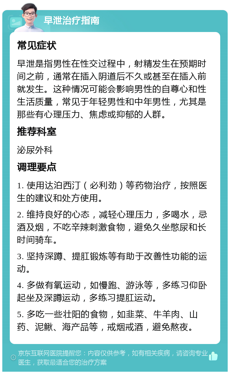 早泄治疗指南 常见症状 早泄是指男性在性交过程中，射精发生在预期时间之前，通常在插入阴道后不久或甚至在插入前就发生。这种情况可能会影响男性的自尊心和性生活质量，常见于年轻男性和中年男性，尤其是那些有心理压力、焦虑或抑郁的人群。 推荐科室 泌尿外科 调理要点 1. 使用达泊西汀（必利劲）等药物治疗，按照医生的建议和处方使用。 2. 维持良好的心态，减轻心理压力，多喝水，忌酒及烟，不吃辛辣刺激食物，避免久坐憋尿和长时间骑车。 3. 坚持深蹲、提肛锻炼等有助于改善性功能的运动。 4. 多做有氧运动，如慢跑、游泳等，多练习仰卧起坐及深蹲运动，多练习提肛运动。 5. 多吃一些壮阳的食物，如韭菜、牛羊肉、山药、泥鳅、海产品等，戒烟戒酒，避免熬夜。