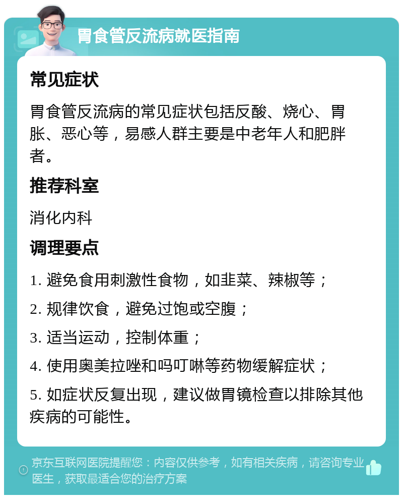 胃食管反流病就医指南 常见症状 胃食管反流病的常见症状包括反酸、烧心、胃胀、恶心等，易感人群主要是中老年人和肥胖者。 推荐科室 消化内科 调理要点 1. 避免食用刺激性食物，如韭菜、辣椒等； 2. 规律饮食，避免过饱或空腹； 3. 适当运动，控制体重； 4. 使用奥美拉唑和吗叮啉等药物缓解症状； 5. 如症状反复出现，建议做胃镜检查以排除其他疾病的可能性。