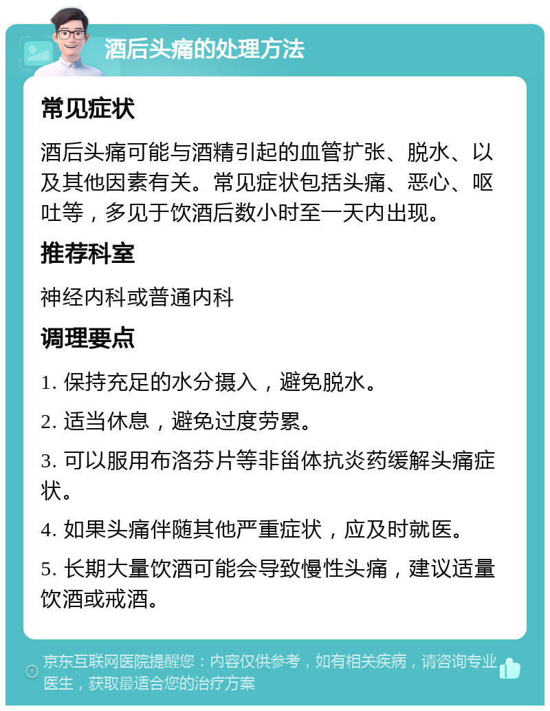 酒后头痛的处理方法 常见症状 酒后头痛可能与酒精引起的血管扩张、脱水、以及其他因素有关。常见症状包括头痛、恶心、呕吐等，多见于饮酒后数小时至一天内出现。 推荐科室 神经内科或普通内科 调理要点 1. 保持充足的水分摄入，避免脱水。 2. 适当休息，避免过度劳累。 3. 可以服用布洛芬片等非甾体抗炎药缓解头痛症状。 4. 如果头痛伴随其他严重症状，应及时就医。 5. 长期大量饮酒可能会导致慢性头痛，建议适量饮酒或戒酒。