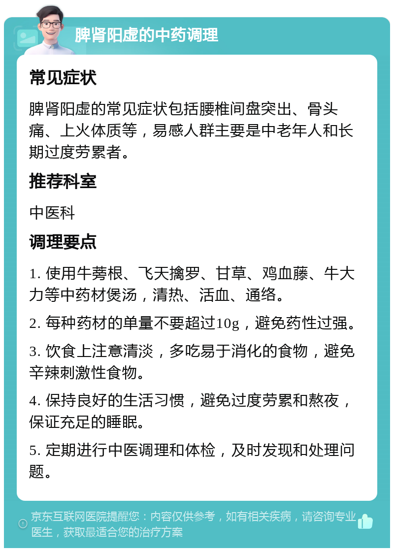 脾肾阳虚的中药调理 常见症状 脾肾阳虚的常见症状包括腰椎间盘突出、骨头痛、上火体质等，易感人群主要是中老年人和长期过度劳累者。 推荐科室 中医科 调理要点 1. 使用牛蒡根、飞天擒罗、甘草、鸡血藤、牛大力等中药材煲汤，清热、活血、通络。 2. 每种药材的单量不要超过10g，避免药性过强。 3. 饮食上注意清淡，多吃易于消化的食物，避免辛辣刺激性食物。 4. 保持良好的生活习惯，避免过度劳累和熬夜，保证充足的睡眠。 5. 定期进行中医调理和体检，及时发现和处理问题。