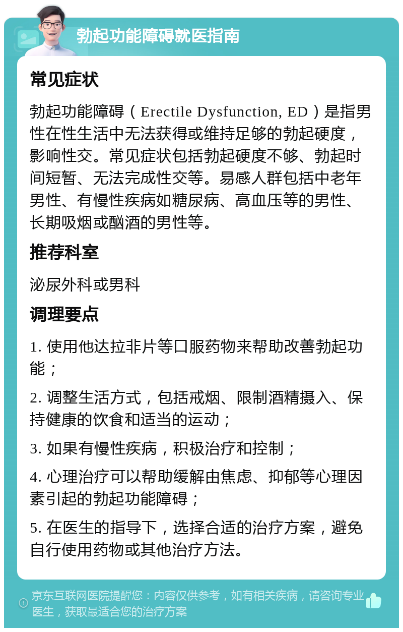 勃起功能障碍就医指南 常见症状 勃起功能障碍（Erectile Dysfunction, ED）是指男性在性生活中无法获得或维持足够的勃起硬度，影响性交。常见症状包括勃起硬度不够、勃起时间短暂、无法完成性交等。易感人群包括中老年男性、有慢性疾病如糖尿病、高血压等的男性、长期吸烟或酗酒的男性等。 推荐科室 泌尿外科或男科 调理要点 1. 使用他达拉非片等口服药物来帮助改善勃起功能； 2. 调整生活方式，包括戒烟、限制酒精摄入、保持健康的饮食和适当的运动； 3. 如果有慢性疾病，积极治疗和控制； 4. 心理治疗可以帮助缓解由焦虑、抑郁等心理因素引起的勃起功能障碍； 5. 在医生的指导下，选择合适的治疗方案，避免自行使用药物或其他治疗方法。