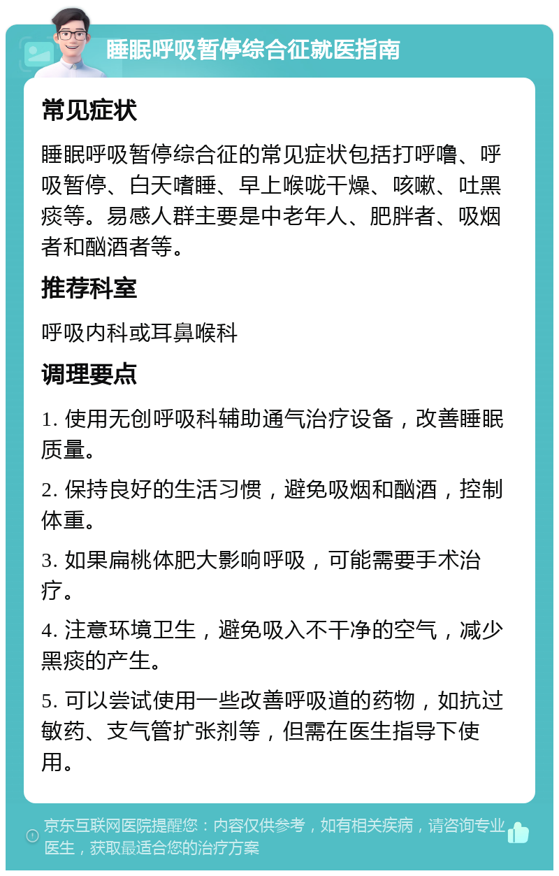 睡眠呼吸暂停综合征就医指南 常见症状 睡眠呼吸暂停综合征的常见症状包括打呼噜、呼吸暂停、白天嗜睡、早上喉咙干燥、咳嗽、吐黑痰等。易感人群主要是中老年人、肥胖者、吸烟者和酗酒者等。 推荐科室 呼吸内科或耳鼻喉科 调理要点 1. 使用无创呼吸科辅助通气治疗设备，改善睡眠质量。 2. 保持良好的生活习惯，避免吸烟和酗酒，控制体重。 3. 如果扁桃体肥大影响呼吸，可能需要手术治疗。 4. 注意环境卫生，避免吸入不干净的空气，减少黑痰的产生。 5. 可以尝试使用一些改善呼吸道的药物，如抗过敏药、支气管扩张剂等，但需在医生指导下使用。