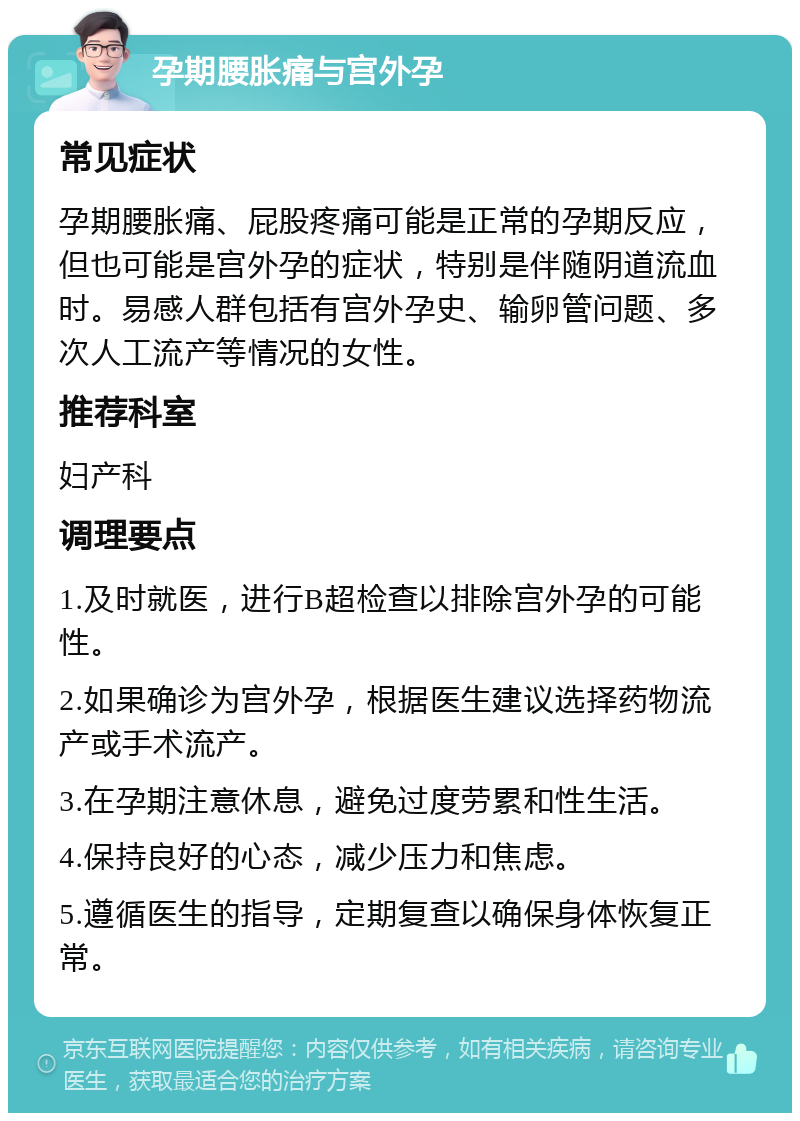 孕期腰胀痛与宫外孕 常见症状 孕期腰胀痛、屁股疼痛可能是正常的孕期反应，但也可能是宫外孕的症状，特别是伴随阴道流血时。易感人群包括有宫外孕史、输卵管问题、多次人工流产等情况的女性。 推荐科室 妇产科 调理要点 1.及时就医，进行B超检查以排除宫外孕的可能性。 2.如果确诊为宫外孕，根据医生建议选择药物流产或手术流产。 3.在孕期注意休息，避免过度劳累和性生活。 4.保持良好的心态，减少压力和焦虑。 5.遵循医生的指导，定期复查以确保身体恢复正常。