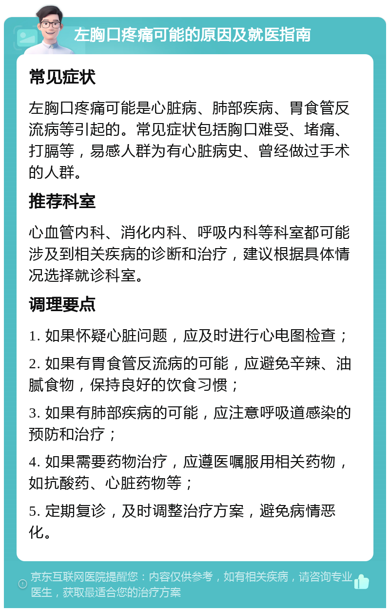 左胸口疼痛可能的原因及就医指南 常见症状 左胸口疼痛可能是心脏病、肺部疾病、胃食管反流病等引起的。常见症状包括胸口难受、堵痛、打膈等，易感人群为有心脏病史、曾经做过手术的人群。 推荐科室 心血管内科、消化内科、呼吸内科等科室都可能涉及到相关疾病的诊断和治疗，建议根据具体情况选择就诊科室。 调理要点 1. 如果怀疑心脏问题，应及时进行心电图检查； 2. 如果有胃食管反流病的可能，应避免辛辣、油腻食物，保持良好的饮食习惯； 3. 如果有肺部疾病的可能，应注意呼吸道感染的预防和治疗； 4. 如果需要药物治疗，应遵医嘱服用相关药物，如抗酸药、心脏药物等； 5. 定期复诊，及时调整治疗方案，避免病情恶化。