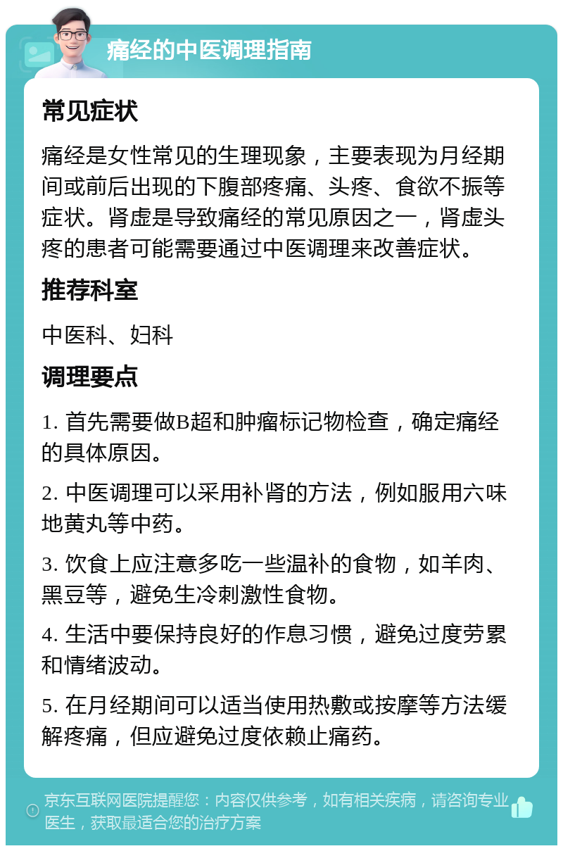 痛经的中医调理指南 常见症状 痛经是女性常见的生理现象，主要表现为月经期间或前后出现的下腹部疼痛、头疼、食欲不振等症状。肾虚是导致痛经的常见原因之一，肾虚头疼的患者可能需要通过中医调理来改善症状。 推荐科室 中医科、妇科 调理要点 1. 首先需要做B超和肿瘤标记物检查，确定痛经的具体原因。 2. 中医调理可以采用补肾的方法，例如服用六味地黄丸等中药。 3. 饮食上应注意多吃一些温补的食物，如羊肉、黑豆等，避免生冷刺激性食物。 4. 生活中要保持良好的作息习惯，避免过度劳累和情绪波动。 5. 在月经期间可以适当使用热敷或按摩等方法缓解疼痛，但应避免过度依赖止痛药。