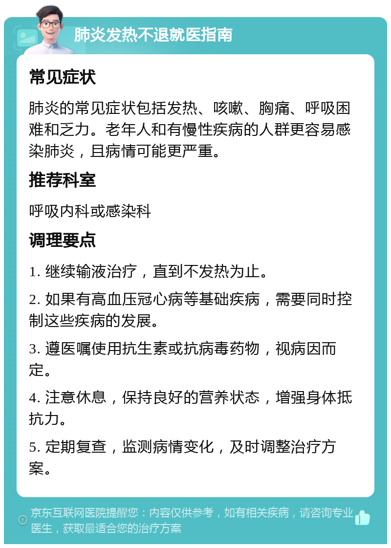 肺炎发热不退就医指南 常见症状 肺炎的常见症状包括发热、咳嗽、胸痛、呼吸困难和乏力。老年人和有慢性疾病的人群更容易感染肺炎，且病情可能更严重。 推荐科室 呼吸内科或感染科 调理要点 1. 继续输液治疗，直到不发热为止。 2. 如果有高血压冠心病等基础疾病，需要同时控制这些疾病的发展。 3. 遵医嘱使用抗生素或抗病毒药物，视病因而定。 4. 注意休息，保持良好的营养状态，增强身体抵抗力。 5. 定期复查，监测病情变化，及时调整治疗方案。