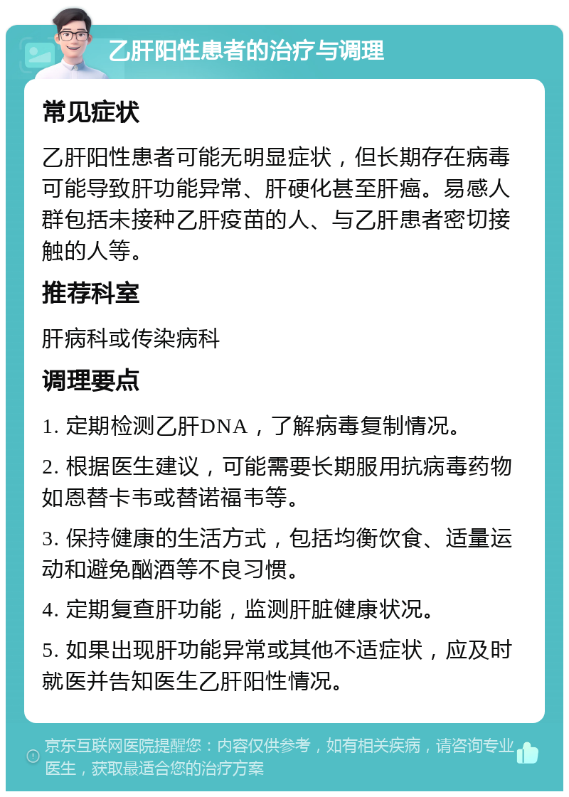 乙肝阳性患者的治疗与调理 常见症状 乙肝阳性患者可能无明显症状，但长期存在病毒可能导致肝功能异常、肝硬化甚至肝癌。易感人群包括未接种乙肝疫苗的人、与乙肝患者密切接触的人等。 推荐科室 肝病科或传染病科 调理要点 1. 定期检测乙肝DNA，了解病毒复制情况。 2. 根据医生建议，可能需要长期服用抗病毒药物如恩替卡韦或替诺福韦等。 3. 保持健康的生活方式，包括均衡饮食、适量运动和避免酗酒等不良习惯。 4. 定期复查肝功能，监测肝脏健康状况。 5. 如果出现肝功能异常或其他不适症状，应及时就医并告知医生乙肝阳性情况。