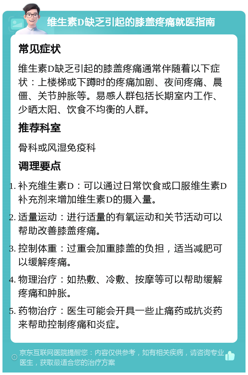 维生素D缺乏引起的膝盖疼痛就医指南 常见症状 维生素D缺乏引起的膝盖疼痛通常伴随着以下症状：上楼梯或下蹲时的疼痛加剧、夜间疼痛、晨僵、关节肿胀等。易感人群包括长期室内工作、少晒太阳、饮食不均衡的人群。 推荐科室 骨科或风湿免疫科 调理要点 补充维生素D：可以通过日常饮食或口服维生素D补充剂来增加维生素D的摄入量。 适量运动：进行适量的有氧运动和关节活动可以帮助改善膝盖疼痛。 控制体重：过重会加重膝盖的负担，适当减肥可以缓解疼痛。 物理治疗：如热敷、冷敷、按摩等可以帮助缓解疼痛和肿胀。 药物治疗：医生可能会开具一些止痛药或抗炎药来帮助控制疼痛和炎症。