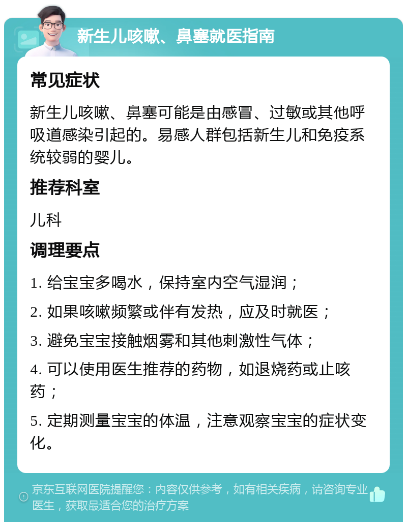 新生儿咳嗽、鼻塞就医指南 常见症状 新生儿咳嗽、鼻塞可能是由感冒、过敏或其他呼吸道感染引起的。易感人群包括新生儿和免疫系统较弱的婴儿。 推荐科室 儿科 调理要点 1. 给宝宝多喝水，保持室内空气湿润； 2. 如果咳嗽频繁或伴有发热，应及时就医； 3. 避免宝宝接触烟雾和其他刺激性气体； 4. 可以使用医生推荐的药物，如退烧药或止咳药； 5. 定期测量宝宝的体温，注意观察宝宝的症状变化。