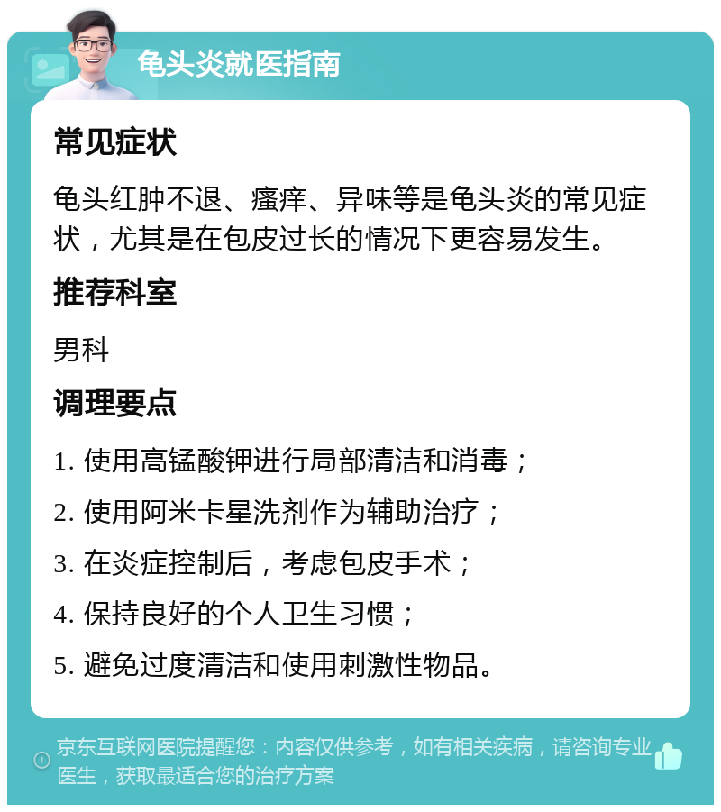 龟头炎就医指南 常见症状 龟头红肿不退、瘙痒、异味等是龟头炎的常见症状，尤其是在包皮过长的情况下更容易发生。 推荐科室 男科 调理要点 1. 使用高锰酸钾进行局部清洁和消毒； 2. 使用阿米卡星洗剂作为辅助治疗； 3. 在炎症控制后，考虑包皮手术； 4. 保持良好的个人卫生习惯； 5. 避免过度清洁和使用刺激性物品。