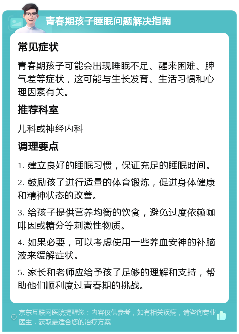 青春期孩子睡眠问题解决指南 常见症状 青春期孩子可能会出现睡眠不足、醒来困难、脾气差等症状，这可能与生长发育、生活习惯和心理因素有关。 推荐科室 儿科或神经内科 调理要点 1. 建立良好的睡眠习惯，保证充足的睡眠时间。 2. 鼓励孩子进行适量的体育锻炼，促进身体健康和精神状态的改善。 3. 给孩子提供营养均衡的饮食，避免过度依赖咖啡因或糖分等刺激性物质。 4. 如果必要，可以考虑使用一些养血安神的补脑液来缓解症状。 5. 家长和老师应给予孩子足够的理解和支持，帮助他们顺利度过青春期的挑战。