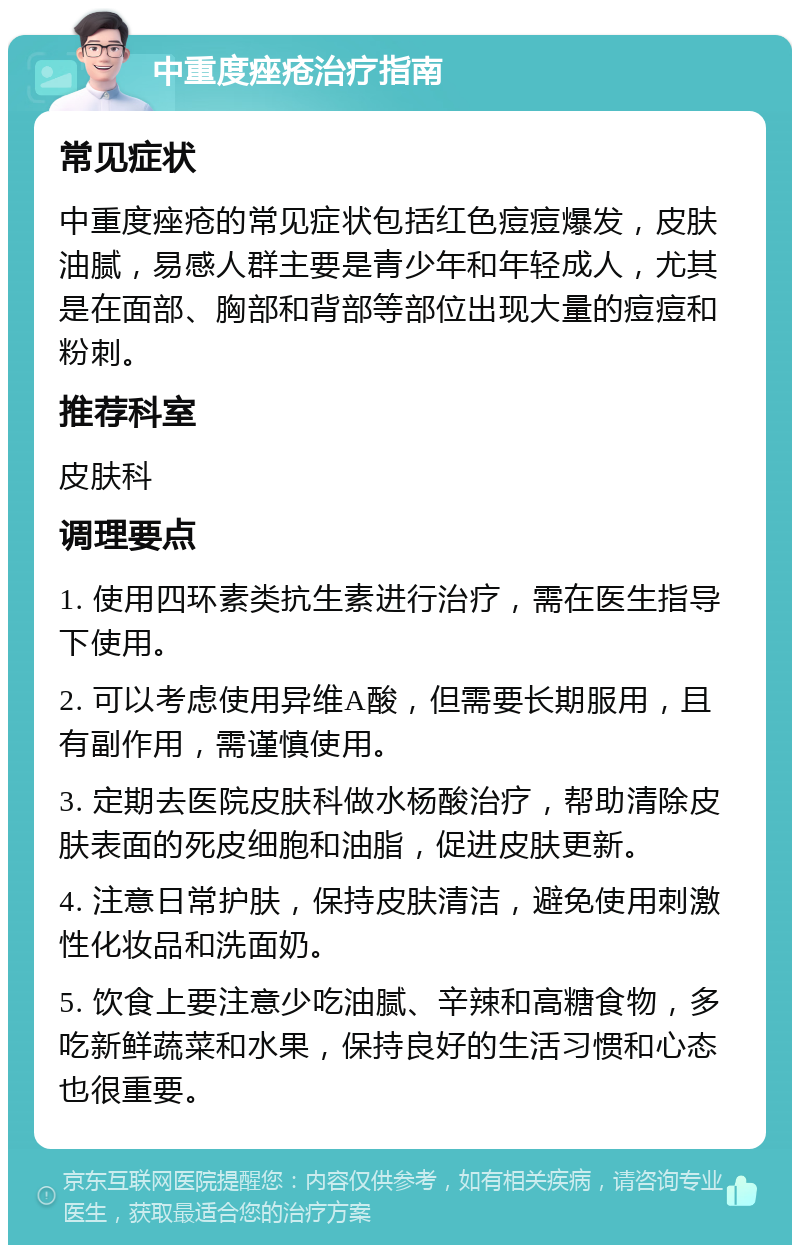 中重度痤疮治疗指南 常见症状 中重度痤疮的常见症状包括红色痘痘爆发，皮肤油腻，易感人群主要是青少年和年轻成人，尤其是在面部、胸部和背部等部位出现大量的痘痘和粉刺。 推荐科室 皮肤科 调理要点 1. 使用四环素类抗生素进行治疗，需在医生指导下使用。 2. 可以考虑使用异维A酸，但需要长期服用，且有副作用，需谨慎使用。 3. 定期去医院皮肤科做水杨酸治疗，帮助清除皮肤表面的死皮细胞和油脂，促进皮肤更新。 4. 注意日常护肤，保持皮肤清洁，避免使用刺激性化妆品和洗面奶。 5. 饮食上要注意少吃油腻、辛辣和高糖食物，多吃新鲜蔬菜和水果，保持良好的生活习惯和心态也很重要。