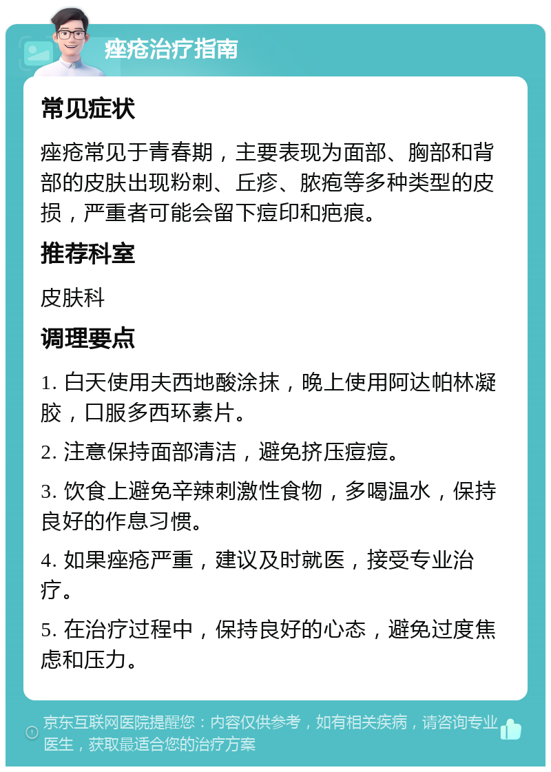 痤疮治疗指南 常见症状 痤疮常见于青春期，主要表现为面部、胸部和背部的皮肤出现粉刺、丘疹、脓疱等多种类型的皮损，严重者可能会留下痘印和疤痕。 推荐科室 皮肤科 调理要点 1. 白天使用夫西地酸涂抹，晚上使用阿达帕林凝胶，口服多西环素片。 2. 注意保持面部清洁，避免挤压痘痘。 3. 饮食上避免辛辣刺激性食物，多喝温水，保持良好的作息习惯。 4. 如果痤疮严重，建议及时就医，接受专业治疗。 5. 在治疗过程中，保持良好的心态，避免过度焦虑和压力。