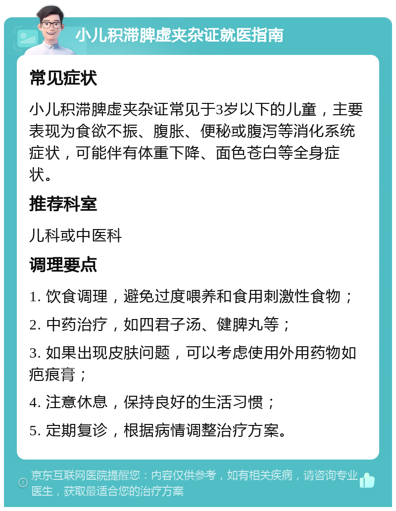 小儿积滞脾虚夹杂证就医指南 常见症状 小儿积滞脾虚夹杂证常见于3岁以下的儿童，主要表现为食欲不振、腹胀、便秘或腹泻等消化系统症状，可能伴有体重下降、面色苍白等全身症状。 推荐科室 儿科或中医科 调理要点 1. 饮食调理，避免过度喂养和食用刺激性食物； 2. 中药治疗，如四君子汤、健脾丸等； 3. 如果出现皮肤问题，可以考虑使用外用药物如疤痕膏； 4. 注意休息，保持良好的生活习惯； 5. 定期复诊，根据病情调整治疗方案。