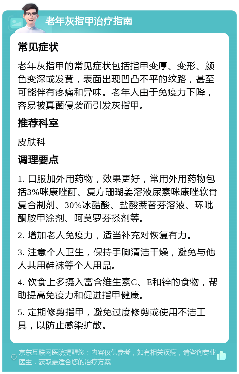 老年灰指甲治疗指南 常见症状 老年灰指甲的常见症状包括指甲变厚、变形、颜色变深或发黄，表面出现凹凸不平的纹路，甚至可能伴有疼痛和异味。老年人由于免疫力下降，容易被真菌侵袭而引发灰指甲。 推荐科室 皮肤科 调理要点 1. 口服加外用药物，效果更好，常用外用药物包括3%咪康唑酊、复方珊瑚姜溶液尿素咪康唑软膏复合制剂、30%冰醋酸、盐酸萘替芬溶液、环吡酮胺甲涂剂、阿莫罗芬搽剂等。 2. 增加老人免疫力，适当补充对恢复有力。 3. 注意个人卫生，保持手脚清洁干燥，避免与他人共用鞋袜等个人用品。 4. 饮食上多摄入富含维生素C、E和锌的食物，帮助提高免疫力和促进指甲健康。 5. 定期修剪指甲，避免过度修剪或使用不洁工具，以防止感染扩散。