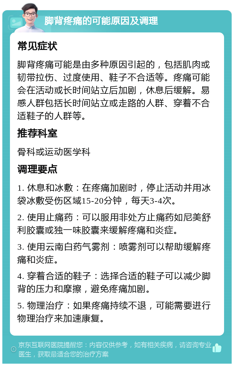 脚背疼痛的可能原因及调理 常见症状 脚背疼痛可能是由多种原因引起的，包括肌肉或韧带拉伤、过度使用、鞋子不合适等。疼痛可能会在活动或长时间站立后加剧，休息后缓解。易感人群包括长时间站立或走路的人群、穿着不合适鞋子的人群等。 推荐科室 骨科或运动医学科 调理要点 1. 休息和冰敷：在疼痛加剧时，停止活动并用冰袋冰敷受伤区域15-20分钟，每天3-4次。 2. 使用止痛药：可以服用非处方止痛药如尼美舒利胶囊或独一味胶囊来缓解疼痛和炎症。 3. 使用云南白药气雾剂：喷雾剂可以帮助缓解疼痛和炎症。 4. 穿着合适的鞋子：选择合适的鞋子可以减少脚背的压力和摩擦，避免疼痛加剧。 5. 物理治疗：如果疼痛持续不退，可能需要进行物理治疗来加速康复。