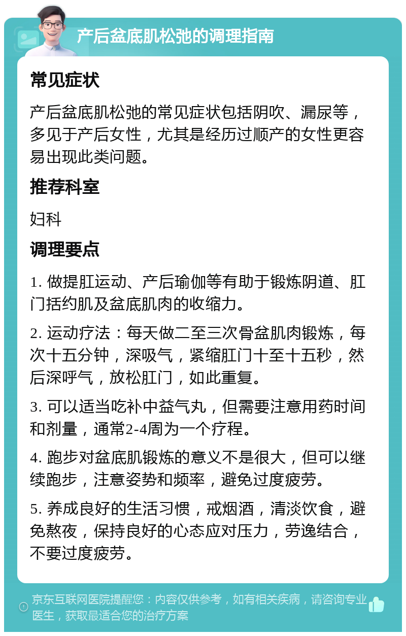 产后盆底肌松弛的调理指南 常见症状 产后盆底肌松弛的常见症状包括阴吹、漏尿等，多见于产后女性，尤其是经历过顺产的女性更容易出现此类问题。 推荐科室 妇科 调理要点 1. 做提肛运动、产后瑜伽等有助于锻炼阴道、肛门括约肌及盆底肌肉的收缩力。 2. 运动疗法：每天做二至三次骨盆肌肉锻炼，每次十五分钟，深吸气，紧缩肛门十至十五秒，然后深呼气，放松肛门，如此重复。 3. 可以适当吃补中益气丸，但需要注意用药时间和剂量，通常2-4周为一个疗程。 4. 跑步对盆底肌锻炼的意义不是很大，但可以继续跑步，注意姿势和频率，避免过度疲劳。 5. 养成良好的生活习惯，戒烟酒，清淡饮食，避免熬夜，保持良好的心态应对压力，劳逸结合，不要过度疲劳。