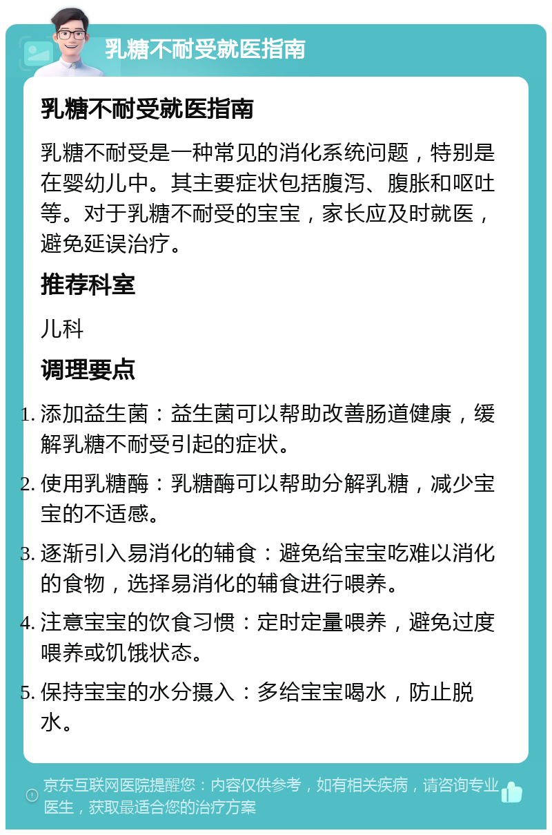 乳糖不耐受就医指南 乳糖不耐受就医指南 乳糖不耐受是一种常见的消化系统问题，特别是在婴幼儿中。其主要症状包括腹泻、腹胀和呕吐等。对于乳糖不耐受的宝宝，家长应及时就医，避免延误治疗。 推荐科室 儿科 调理要点 添加益生菌：益生菌可以帮助改善肠道健康，缓解乳糖不耐受引起的症状。 使用乳糖酶：乳糖酶可以帮助分解乳糖，减少宝宝的不适感。 逐渐引入易消化的辅食：避免给宝宝吃难以消化的食物，选择易消化的辅食进行喂养。 注意宝宝的饮食习惯：定时定量喂养，避免过度喂养或饥饿状态。 保持宝宝的水分摄入：多给宝宝喝水，防止脱水。