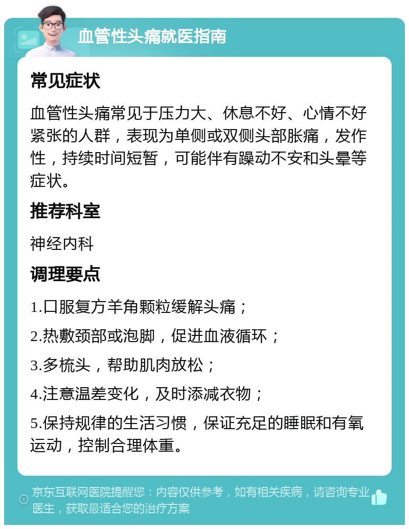 血管性头痛就医指南 常见症状 血管性头痛常见于压力大、休息不好、心情不好紧张的人群，表现为单侧或双侧头部胀痛，发作性，持续时间短暂，可能伴有躁动不安和头晕等症状。 推荐科室 神经内科 调理要点 1.口服复方羊角颗粒缓解头痛； 2.热敷颈部或泡脚，促进血液循环； 3.多梳头，帮助肌肉放松； 4.注意温差变化，及时添减衣物； 5.保持规律的生活习惯，保证充足的睡眠和有氧运动，控制合理体重。