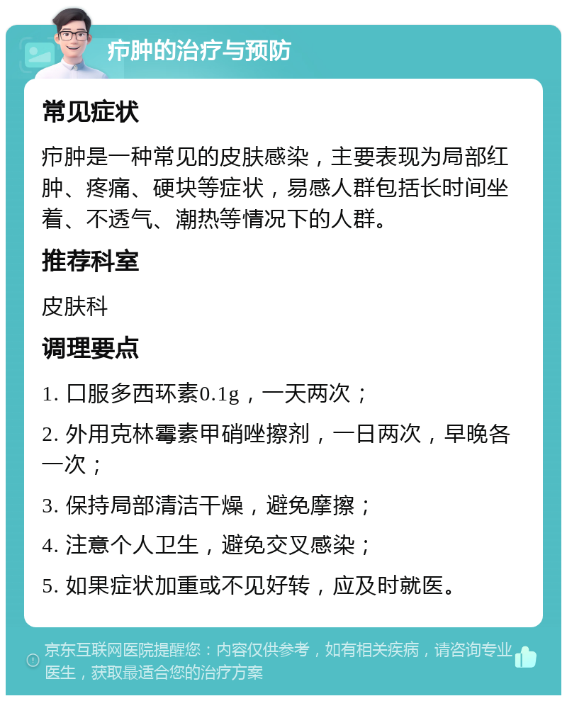 疖肿的治疗与预防 常见症状 疖肿是一种常见的皮肤感染，主要表现为局部红肿、疼痛、硬块等症状，易感人群包括长时间坐着、不透气、潮热等情况下的人群。 推荐科室 皮肤科 调理要点 1. 口服多西环素0.1g，一天两次； 2. 外用克林霉素甲硝唑擦剂，一日两次，早晚各一次； 3. 保持局部清洁干燥，避免摩擦； 4. 注意个人卫生，避免交叉感染； 5. 如果症状加重或不见好转，应及时就医。