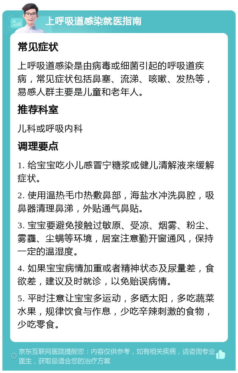 上呼吸道感染就医指南 常见症状 上呼吸道感染是由病毒或细菌引起的呼吸道疾病，常见症状包括鼻塞、流涕、咳嗽、发热等，易感人群主要是儿童和老年人。 推荐科室 儿科或呼吸内科 调理要点 1. 给宝宝吃小儿感冒宁糖浆或健儿清解液来缓解症状。 2. 使用温热毛巾热敷鼻部，海盐水冲洗鼻腔，吸鼻器清理鼻涕，外贴通气鼻贴。 3. 宝宝要避免接触过敏原、受凉、烟雾、粉尘、雾霾、尘螨等环境，居室注意勤开窗通风，保持一定的温湿度。 4. 如果宝宝病情加重或者精神状态及尿量差，食欲差，建议及时就诊，以免贻误病情。 5. 平时注意让宝宝多运动，多晒太阳，多吃蔬菜水果，规律饮食与作息，少吃辛辣刺激的食物，少吃零食。