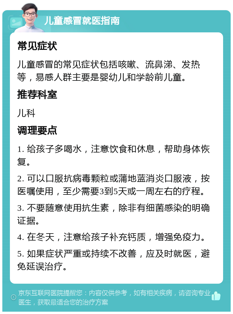 儿童感冒就医指南 常见症状 儿童感冒的常见症状包括咳嗽、流鼻涕、发热等，易感人群主要是婴幼儿和学龄前儿童。 推荐科室 儿科 调理要点 1. 给孩子多喝水，注意饮食和休息，帮助身体恢复。 2. 可以口服抗病毒颗粒或蒲地蓝消炎口服液，按医嘱使用，至少需要3到5天或一周左右的疗程。 3. 不要随意使用抗生素，除非有细菌感染的明确证据。 4. 在冬天，注意给孩子补充钙质，增强免疫力。 5. 如果症状严重或持续不改善，应及时就医，避免延误治疗。