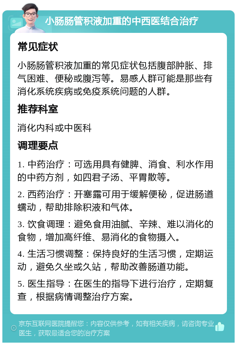 小肠肠管积液加重的中西医结合治疗 常见症状 小肠肠管积液加重的常见症状包括腹部肿胀、排气困难、便秘或腹泻等。易感人群可能是那些有消化系统疾病或免疫系统问题的人群。 推荐科室 消化内科或中医科 调理要点 1. 中药治疗：可选用具有健脾、消食、利水作用的中药方剂，如四君子汤、平胃散等。 2. 西药治疗：开塞露可用于缓解便秘，促进肠道蠕动，帮助排除积液和气体。 3. 饮食调理：避免食用油腻、辛辣、难以消化的食物，增加高纤维、易消化的食物摄入。 4. 生活习惯调整：保持良好的生活习惯，定期运动，避免久坐或久站，帮助改善肠道功能。 5. 医生指导：在医生的指导下进行治疗，定期复查，根据病情调整治疗方案。