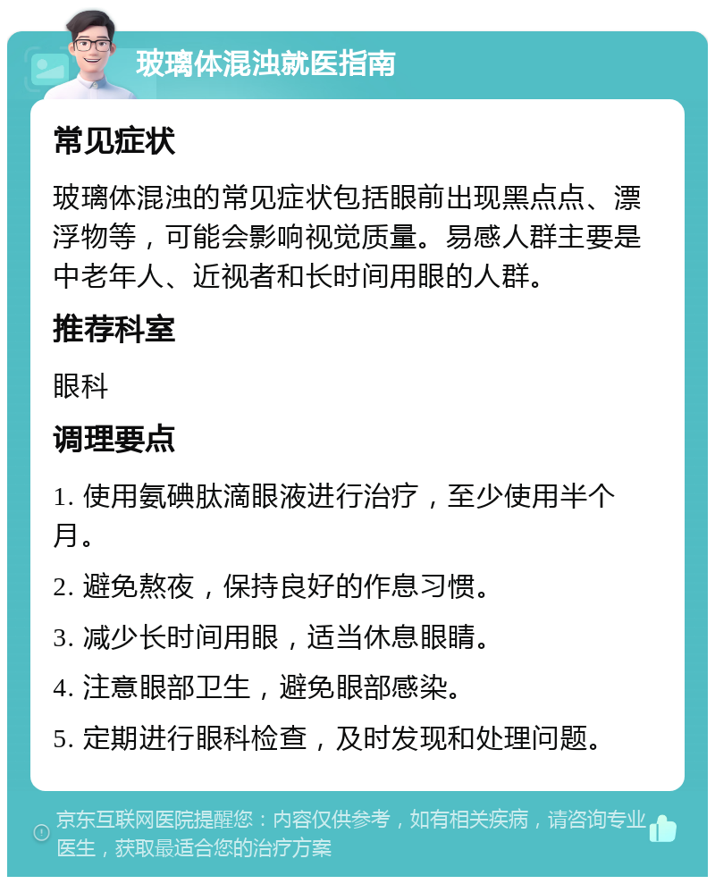 玻璃体混浊就医指南 常见症状 玻璃体混浊的常见症状包括眼前出现黑点点、漂浮物等，可能会影响视觉质量。易感人群主要是中老年人、近视者和长时间用眼的人群。 推荐科室 眼科 调理要点 1. 使用氨碘肽滴眼液进行治疗，至少使用半个月。 2. 避免熬夜，保持良好的作息习惯。 3. 减少长时间用眼，适当休息眼睛。 4. 注意眼部卫生，避免眼部感染。 5. 定期进行眼科检查，及时发现和处理问题。