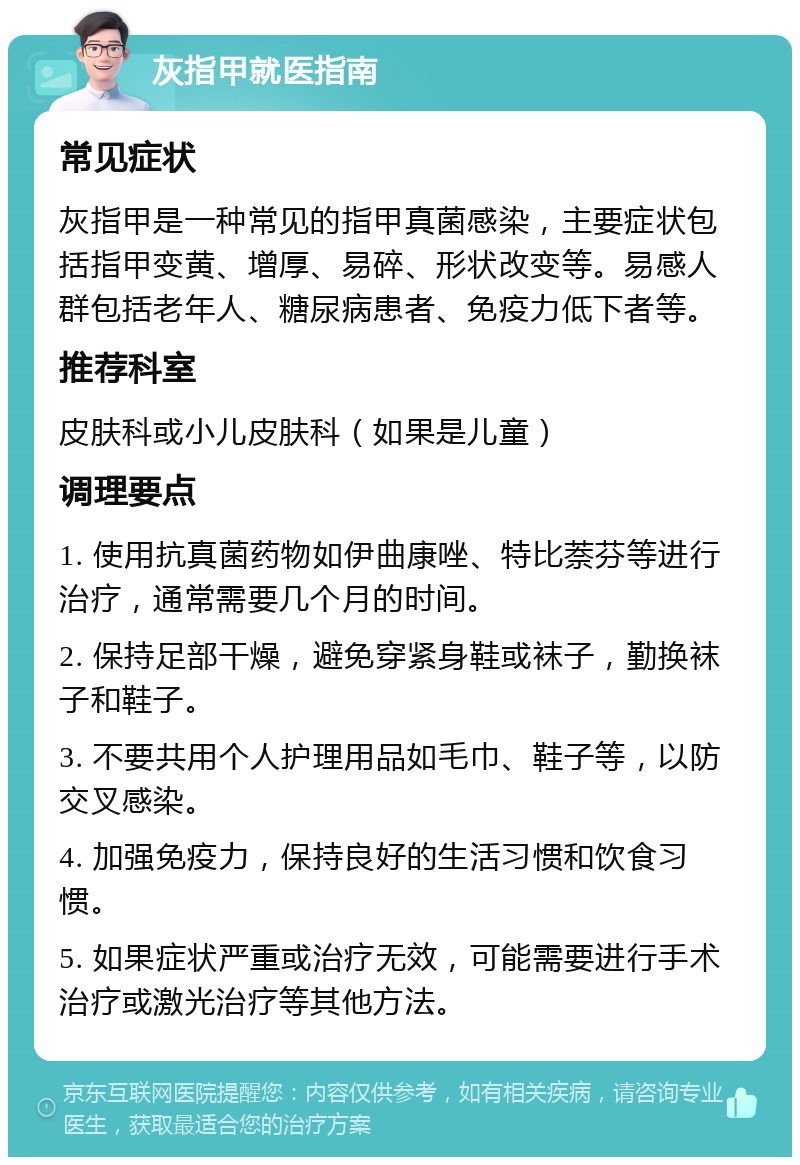 灰指甲就医指南 常见症状 灰指甲是一种常见的指甲真菌感染，主要症状包括指甲变黄、增厚、易碎、形状改变等。易感人群包括老年人、糖尿病患者、免疫力低下者等。 推荐科室 皮肤科或小儿皮肤科（如果是儿童） 调理要点 1. 使用抗真菌药物如伊曲康唑、特比萘芬等进行治疗，通常需要几个月的时间。 2. 保持足部干燥，避免穿紧身鞋或袜子，勤换袜子和鞋子。 3. 不要共用个人护理用品如毛巾、鞋子等，以防交叉感染。 4. 加强免疫力，保持良好的生活习惯和饮食习惯。 5. 如果症状严重或治疗无效，可能需要进行手术治疗或激光治疗等其他方法。