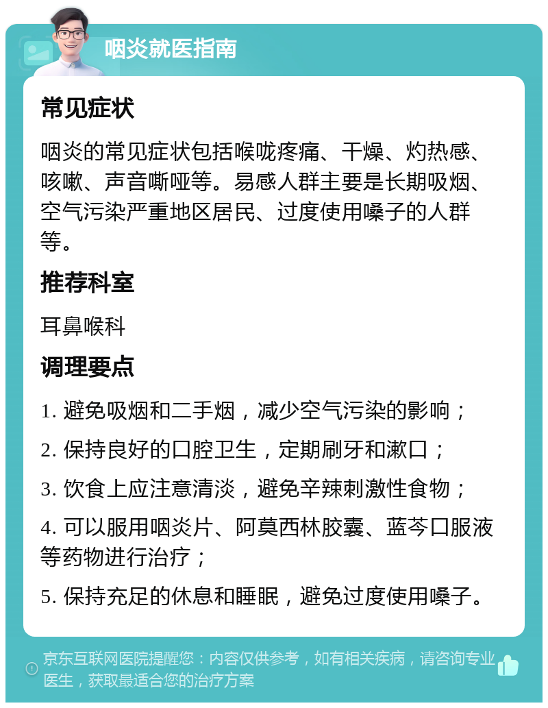 咽炎就医指南 常见症状 咽炎的常见症状包括喉咙疼痛、干燥、灼热感、咳嗽、声音嘶哑等。易感人群主要是长期吸烟、空气污染严重地区居民、过度使用嗓子的人群等。 推荐科室 耳鼻喉科 调理要点 1. 避免吸烟和二手烟，减少空气污染的影响； 2. 保持良好的口腔卫生，定期刷牙和漱口； 3. 饮食上应注意清淡，避免辛辣刺激性食物； 4. 可以服用咽炎片、阿莫西林胶囊、蓝芩口服液等药物进行治疗； 5. 保持充足的休息和睡眠，避免过度使用嗓子。