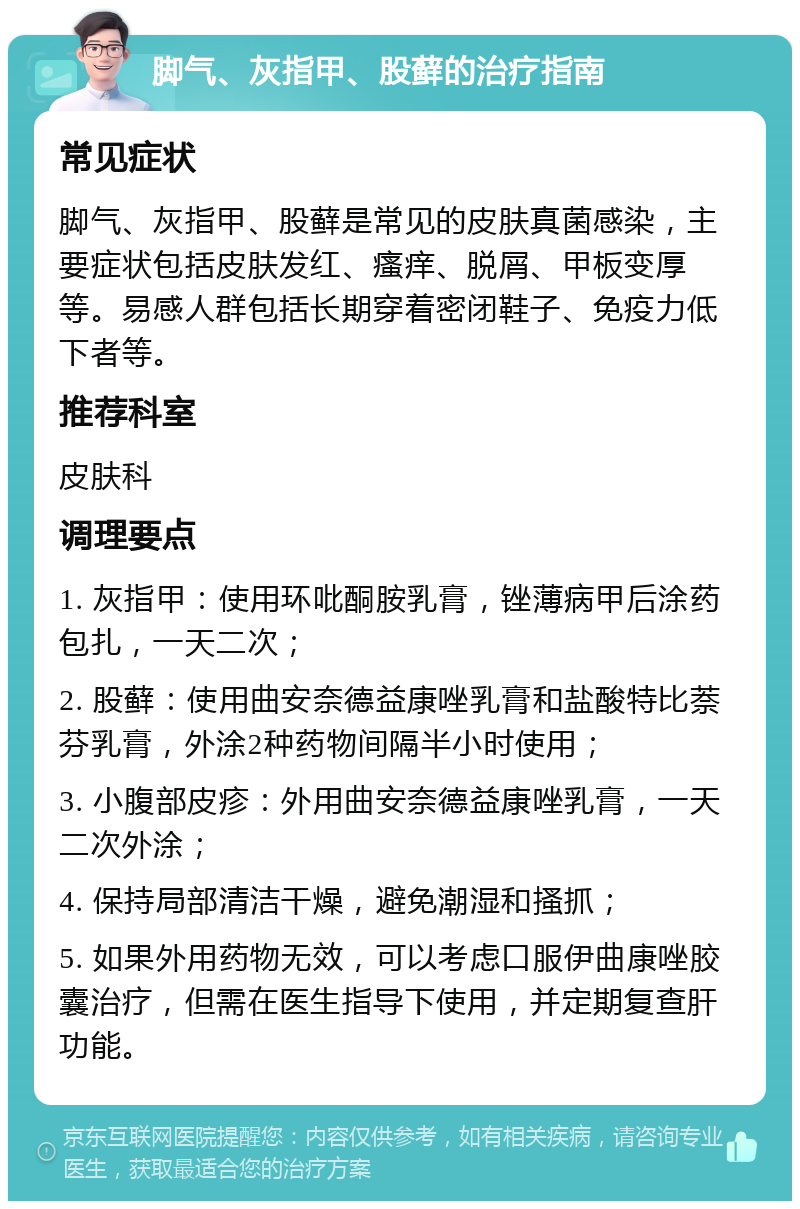 脚气、灰指甲、股藓的治疗指南 常见症状 脚气、灰指甲、股藓是常见的皮肤真菌感染，主要症状包括皮肤发红、瘙痒、脱屑、甲板变厚等。易感人群包括长期穿着密闭鞋子、免疫力低下者等。 推荐科室 皮肤科 调理要点 1. 灰指甲：使用环吡酮胺乳膏，锉薄病甲后涂药包扎，一天二次； 2. 股藓：使用曲安奈德益康唑乳膏和盐酸特比萘芬乳膏，外涂2种药物间隔半小时使用； 3. 小腹部皮疹：外用曲安奈德益康唑乳膏，一天二次外涂； 4. 保持局部清洁干燥，避免潮湿和搔抓； 5. 如果外用药物无效，可以考虑口服伊曲康唑胶囊治疗，但需在医生指导下使用，并定期复查肝功能。