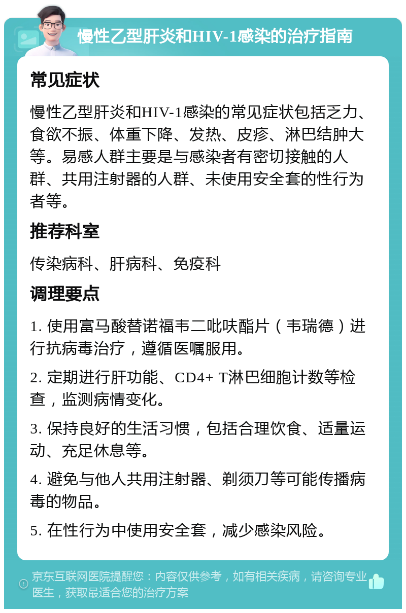 慢性乙型肝炎和HIV-1感染的治疗指南 常见症状 慢性乙型肝炎和HIV-1感染的常见症状包括乏力、食欲不振、体重下降、发热、皮疹、淋巴结肿大等。易感人群主要是与感染者有密切接触的人群、共用注射器的人群、未使用安全套的性行为者等。 推荐科室 传染病科、肝病科、免疫科 调理要点 1. 使用富马酸替诺福韦二吡呋酯片（韦瑞德）进行抗病毒治疗，遵循医嘱服用。 2. 定期进行肝功能、CD4+ T淋巴细胞计数等检查，监测病情变化。 3. 保持良好的生活习惯，包括合理饮食、适量运动、充足休息等。 4. 避免与他人共用注射器、剃须刀等可能传播病毒的物品。 5. 在性行为中使用安全套，减少感染风险。