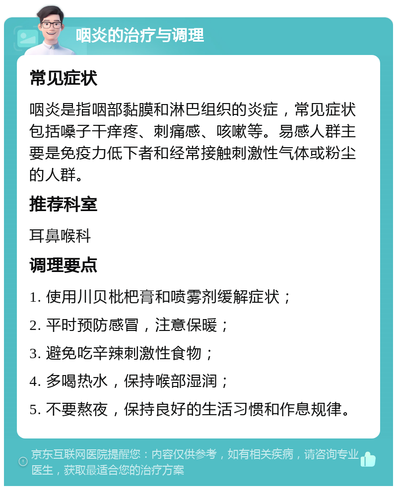 咽炎的治疗与调理 常见症状 咽炎是指咽部黏膜和淋巴组织的炎症，常见症状包括嗓子干痒疼、刺痛感、咳嗽等。易感人群主要是免疫力低下者和经常接触刺激性气体或粉尘的人群。 推荐科室 耳鼻喉科 调理要点 1. 使用川贝枇杷膏和喷雾剂缓解症状； 2. 平时预防感冒，注意保暖； 3. 避免吃辛辣刺激性食物； 4. 多喝热水，保持喉部湿润； 5. 不要熬夜，保持良好的生活习惯和作息规律。