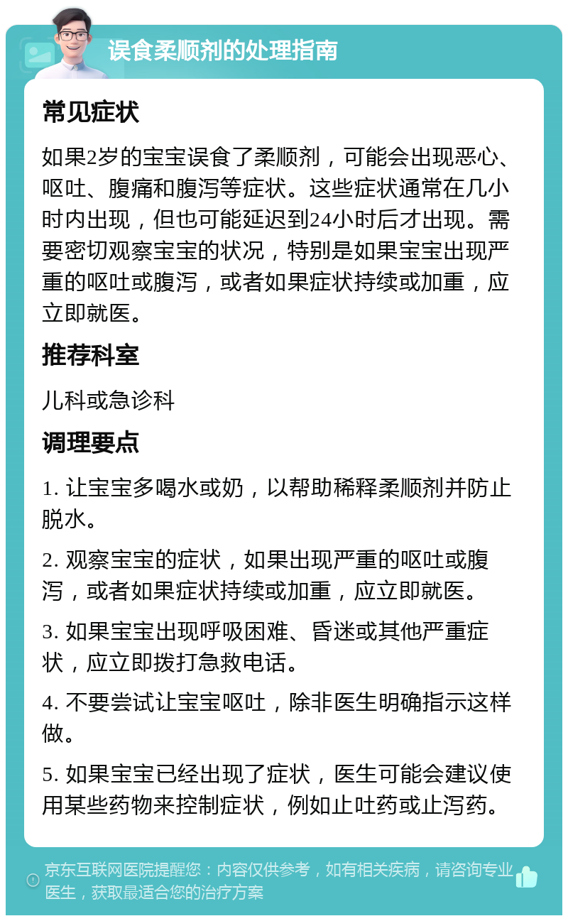 误食柔顺剂的处理指南 常见症状 如果2岁的宝宝误食了柔顺剂，可能会出现恶心、呕吐、腹痛和腹泻等症状。这些症状通常在几小时内出现，但也可能延迟到24小时后才出现。需要密切观察宝宝的状况，特别是如果宝宝出现严重的呕吐或腹泻，或者如果症状持续或加重，应立即就医。 推荐科室 儿科或急诊科 调理要点 1. 让宝宝多喝水或奶，以帮助稀释柔顺剂并防止脱水。 2. 观察宝宝的症状，如果出现严重的呕吐或腹泻，或者如果症状持续或加重，应立即就医。 3. 如果宝宝出现呼吸困难、昏迷或其他严重症状，应立即拨打急救电话。 4. 不要尝试让宝宝呕吐，除非医生明确指示这样做。 5. 如果宝宝已经出现了症状，医生可能会建议使用某些药物来控制症状，例如止吐药或止泻药。