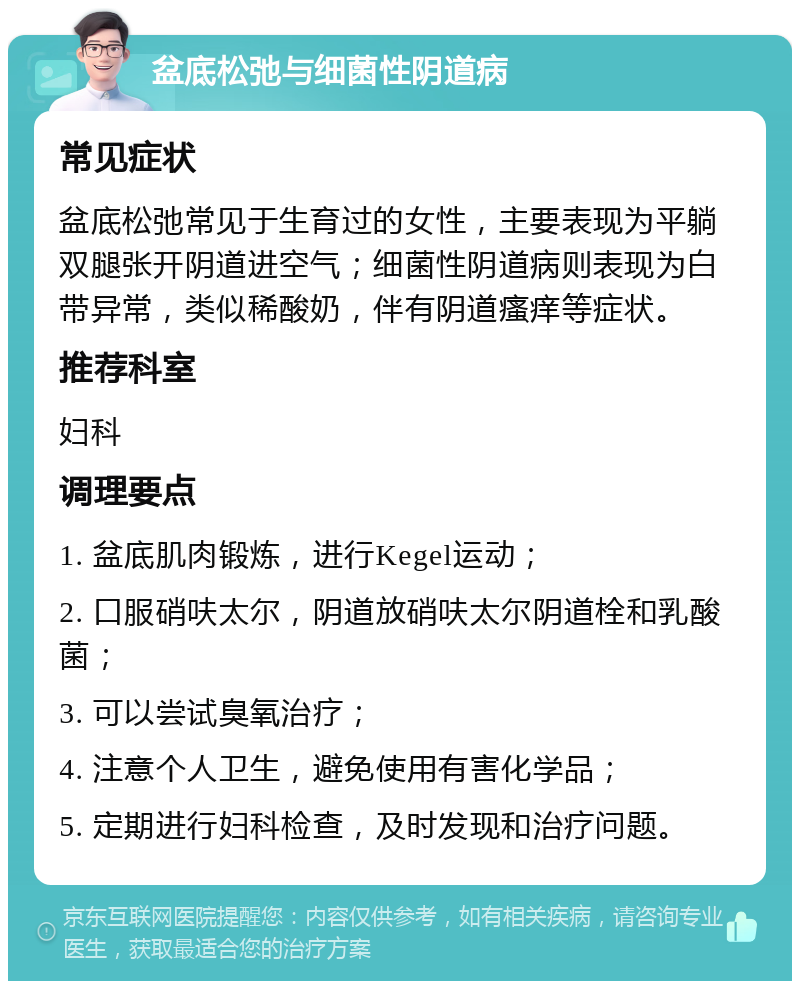 盆底松弛与细菌性阴道病 常见症状 盆底松弛常见于生育过的女性，主要表现为平躺双腿张开阴道进空气；细菌性阴道病则表现为白带异常，类似稀酸奶，伴有阴道瘙痒等症状。 推荐科室 妇科 调理要点 1. 盆底肌肉锻炼，进行Kegel运动； 2. 口服硝呋太尔，阴道放硝呋太尔阴道栓和乳酸菌； 3. 可以尝试臭氧治疗； 4. 注意个人卫生，避免使用有害化学品； 5. 定期进行妇科检查，及时发现和治疗问题。