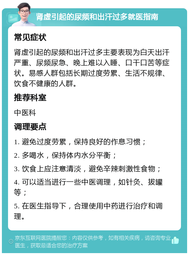 肾虚引起的尿频和出汗过多就医指南 常见症状 肾虚引起的尿频和出汗过多主要表现为白天出汗严重、尿频尿急、晚上难以入睡、口干口苦等症状。易感人群包括长期过度劳累、生活不规律、饮食不健康的人群。 推荐科室 中医科 调理要点 1. 避免过度劳累，保持良好的作息习惯； 2. 多喝水，保持体内水分平衡； 3. 饮食上应注意清淡，避免辛辣刺激性食物； 4. 可以适当进行一些中医调理，如针灸、拔罐等； 5. 在医生指导下，合理使用中药进行治疗和调理。