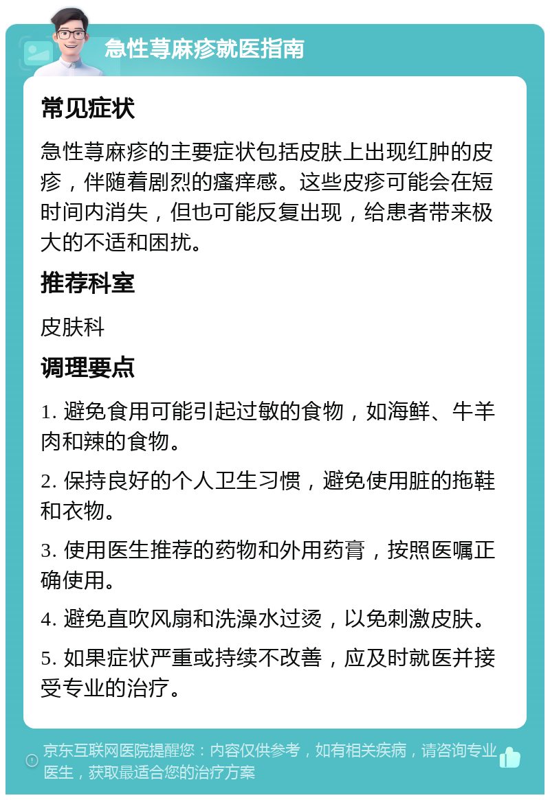 急性荨麻疹就医指南 常见症状 急性荨麻疹的主要症状包括皮肤上出现红肿的皮疹，伴随着剧烈的瘙痒感。这些皮疹可能会在短时间内消失，但也可能反复出现，给患者带来极大的不适和困扰。 推荐科室 皮肤科 调理要点 1. 避免食用可能引起过敏的食物，如海鲜、牛羊肉和辣的食物。 2. 保持良好的个人卫生习惯，避免使用脏的拖鞋和衣物。 3. 使用医生推荐的药物和外用药膏，按照医嘱正确使用。 4. 避免直吹风扇和洗澡水过烫，以免刺激皮肤。 5. 如果症状严重或持续不改善，应及时就医并接受专业的治疗。